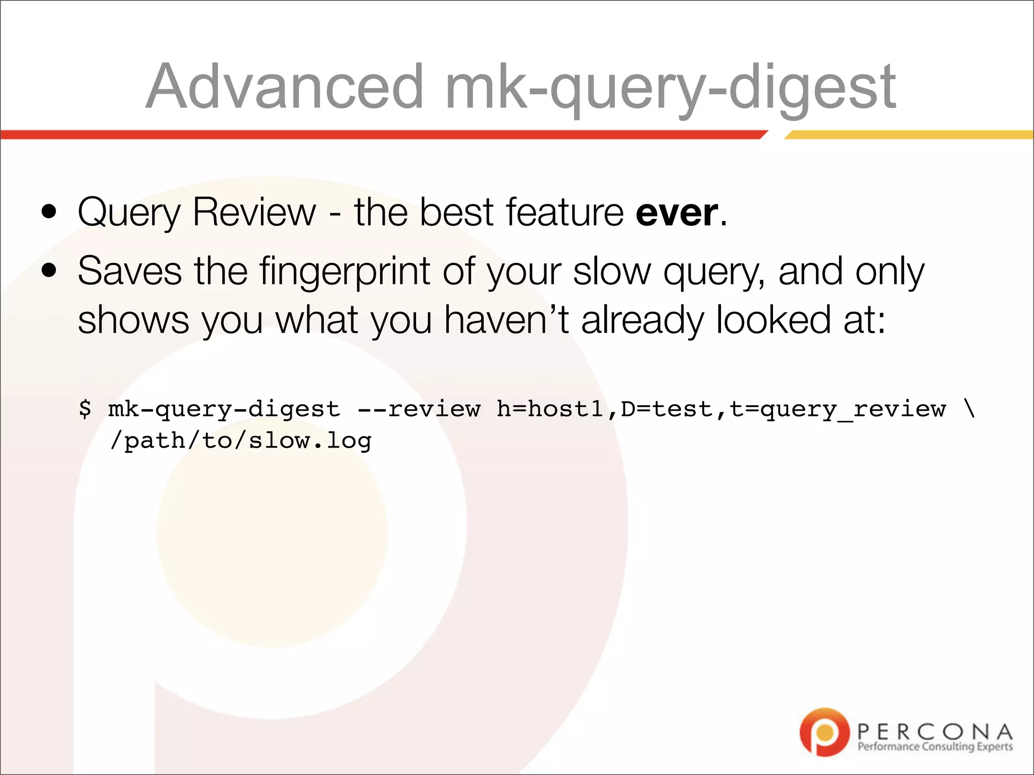 Advanced mk-query-digest
• Query Review - the best feature ever.
• Saves the ﬁngerprint of your slow query, and only
  shows you what you haven’t already looked at:

  $ mk-query-digest --review h=host1,D=test,t=query_review 
    /path/to/slow.log
 