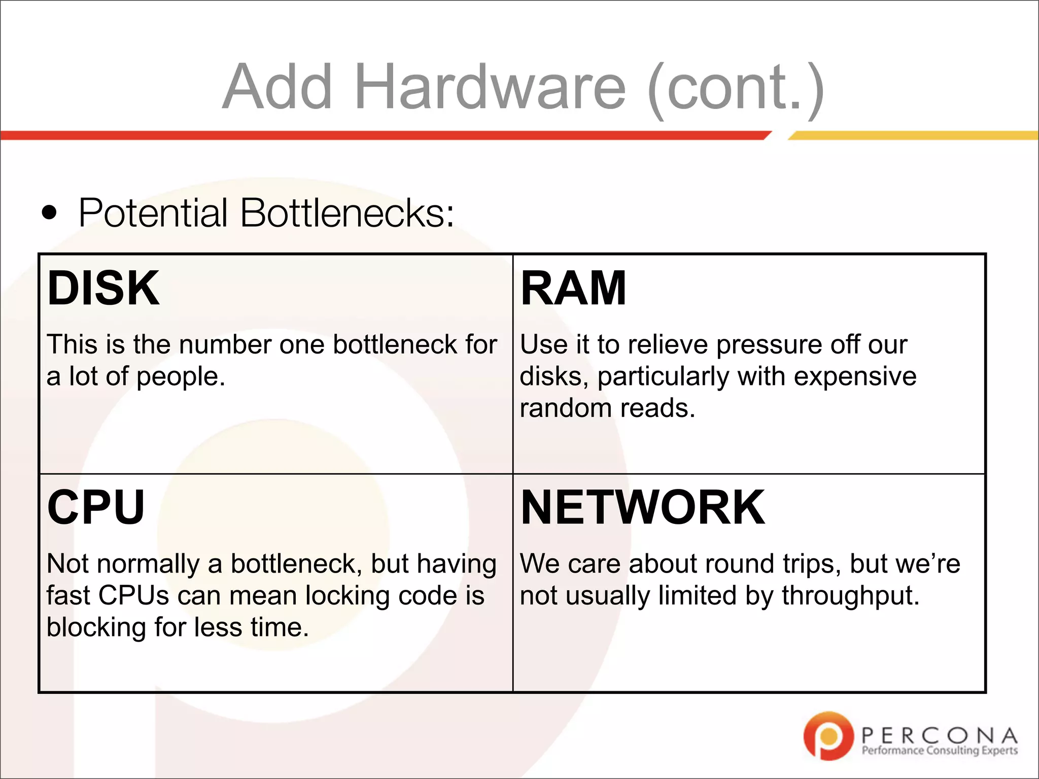 Add Hardware (cont.)
• Potential Bottlenecks:
DISK                                   RAM
This is the number one bottleneck for Use it to relieve pressure off our
a lot of people.                      disks, particularly with expensive
                                      random reads.


CPU                                    NETWORK
Not normally a bottleneck, but having We care about round trips, but we’re
fast CPUs can mean locking code is not usually limited by throughput.
blocking for less time.
 