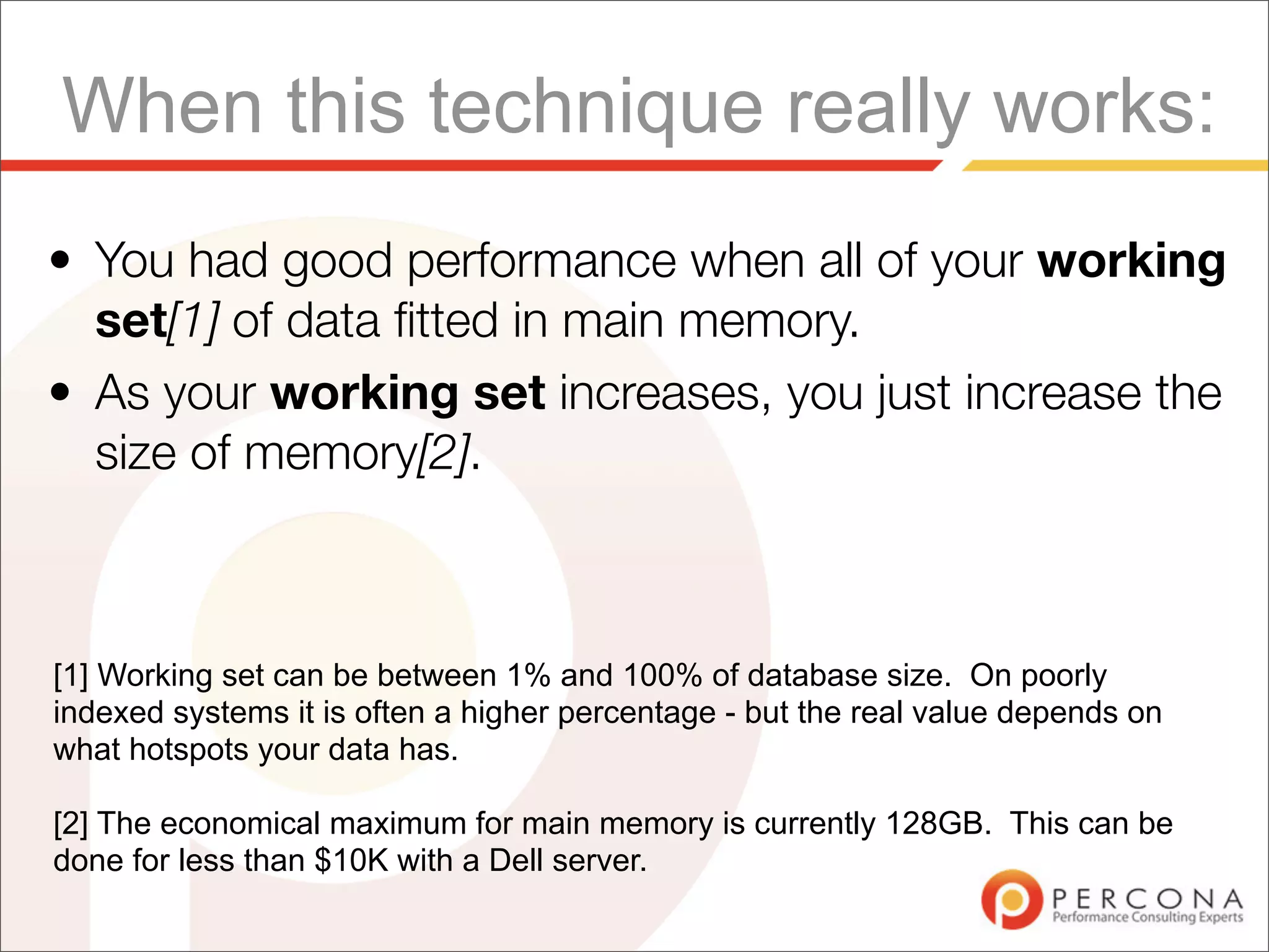 When this technique really works:
• You had good performance when all of your working
  set[1] of data ﬁtted in main memory.
• As your working set increases, you just increase the
  size of memory[2].



[1] Working set can be between 1% and 100% of database size. On poorly
indexed systems it is often a higher percentage - but the real value depends on
what hotspots your data has.

[2] The economical maximum for main memory is currently 128GB. This can be
done for less than $10K with a Dell server.
 