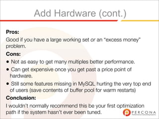 Add Hardware (cont.)
Pros:
Good if you have a large working set or an “excess money”
problem.
Cons:
• Not as easy to get many multiples better performance.
• Can get expensive once you get past a price point of
  hardware.
• Still some features missing in MySQL hurting the very top end
  of users (save contents of buffer pool for warm restarts)
Conclusion:
I wouldn’t normally recommend this be your ﬁrst optimization
path if the system hasn’t ever been tuned.
 