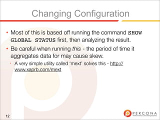 Changing Configuration
★    Most of this is based off running the command SHOW
     GLOBAL STATUS ﬁrst, then analyzing the result.
★    Be careful when running this - the period of time it
     aggregates data for may cause skew.
     ✦
         A very simple utility called ‘mext’ solves this - http://
         www.xaprb.com/mext




12
 