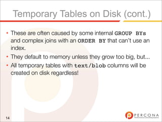 Temporary Tables on Disk (cont.)
★    These are often caused by some internal GROUP BYs
     and complex joins with an ORDER BY that can’t use an
     index.
★    They default to memory unless they grow too big, but...
★    All temporary tables with text/blob columns will be
     created on disk regardless!




14
 