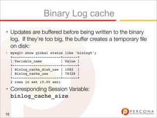 Binary Log cache
★    Updates are buffered before being written to the binary
     log. If they’re too big, the buffer creates a temporary ﬁle
     on disk:
★    mysql> show global status like 'binlog%';
     +-----------------------+-------+
     | Variable_name          | Value |
     +-----------------------+-------+
     | Binlog_cache_disk_use | 1082 |
     | Binlog_cache_use       | 78328 |
     +-----------------------+-------+
     2 rows in set (0.00 sec)
★    Corresponding Session Variable:
     binlog_cache_size


15
 