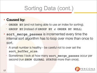 Sorting Data (cont.)
★    Caused by:
     ✦
         ORDER BY (and not being able to use an index for sorting).
     ✦
         GROUP BY (instead of GROUP BY c ORDER BY NULL).
★    sort_merge_passes is incremented every time the
     internal sort algorithm has to loop over more than once to
     sort.
     ✦
         A small number is healthy - be careful not to over set the
         sort_buffer_size.
     ✦
         Sometimes I look at how many sort_merge_passes occur per
         second (run SHOW GLOBAL STATUS more than once).


17
 