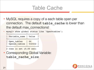 Table Cache
★    MySQL requires a copy of a each table open per
     connection. The default table_cache is lower than
     the default max_connections!
★    mysql> show global status like 'Open%tables';
     +---------------+--------+
     | Variable_name | Value |
     +---------------+--------+
     | Open_tables   | 64     |
     | Opened_tables | 532432 |
     +---------------+--------+
     2 rows in set (0.00 sec)
★    Corresponding Global Variable:
     table_cache_size


21
 