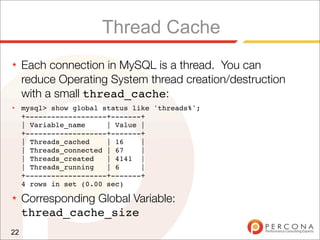 Thread Cache
★    Each connection in MySQL is a thread. You can
     reduce Operating System thread creation/destruction
     with a small thread_cache:
★    mysql> show global status like 'threads%';
     +-------------------+-------+
     | Variable_name     | Value |
     +-------------------+-------+
     | Threads_cached    | 16    |
     | Threads_connected | 67    |
     | Threads_created   | 4141 |
     | Threads_running   | 6     |
     +-------------------+-------+
     4 rows in set (0.00 sec)
★    Corresponding Global Variable:
     thread_cache_size
22
 