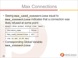 Max Connections
★    Seeing max_used_connections equal to
     max_connections indicates that a connection was
     likely refused at some point:
★    mysql> show global status like 'max%';
     +----------------------+-------+
     | Variable_name         | Value |
     +----------------------+-------+
     | Max_used_connections | 401    |
     +----------------------+-------+
     1 row in set (0.00 sec)
★    Corresponding Global Variable:
     max_connections


23
 