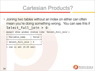 Cartesian Products?
★    Joining two tables without an index on either can often
     mean you’re doing something wrong. You can see this if
     Select_full_join > 0:
★    mysql> show global status like 'Select_full_join';
     +------------------+-------+
     | Variable_name    | Value |
     +------------------+-------+
     | Select_full_join | 0     |
     +------------------+-------+
     1 row in set (0.00 sec)




24
 