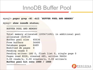 InnoDB Buffer Pool
mysql> pager grep -B1 -A12 'BUFFER POOL AND MEMORY'
mysql> show innodb status;
  ----------------------
  BUFFER POOL AND MEMORY
  ----------------------
  Total memory allocated 1205671692; in additional pool
  allocated 1029120
  Buffer pool size   65536
  Free buffers       56480
  Database pages     8489
  Modified db pages 0
  Pending reads 0
  Pending writes: LRU 0, flush list 0, single page 0
  Pages read 8028, created 485, written 96654
  0.00 reads/s, 0.00 creates/s, 0.00 writes/s
  Buffer pool hit rate 1000 / 1000
  --------------
 