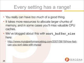 Every setting has a range!
★    You really can have too much of a good thing.
★    It takes more resources to allocate larger chunks of
     memory, and in some cases you’ll miss valuable CPU
     caches.
★    We’ve blogged about this with sort_buffer_size
     here:
     ✦
         http://www.mysqlperformanceblog.com/2007/08/18/how-fast-
         can-you-sort-data-with-mysql/




28
 