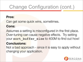 Change Configuration (cont.)
Pros:
Can get some quick wins, sometimes.
Cons:
Assumes a setting is misconﬁgured in the ﬁrst place.
Over-tuning can cause negative effects. Try setting
your sort_buffer_size to 400M to ﬁnd out how!
Conclusions:
Not a bad approach - since it is easy to apply without
changing your application.
 