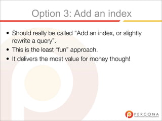 Option 3: Add an index
• Should really be called “Add an index, or slightly
  rewrite a query”.
• This is the least “fun” approach.
• It delivers the most value for money though!
 