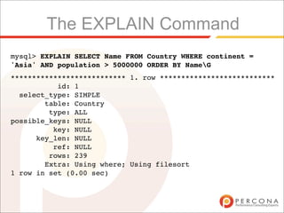 The EXPLAIN Command
mysql> EXPLAIN SELECT Name FROM Country WHERE continent =
'Asia' AND population > 5000000 ORDER BY NameG
*************************** 1. row ***************************
           id: 1
  select_type: SIMPLE
        table: Country
         type: ALL
possible_keys: NULL
          key: NULL
      key_len: NULL
          ref: NULL
         rows: 239
        Extra: Using where; Using filesort
1 row in set (0.00 sec)
 