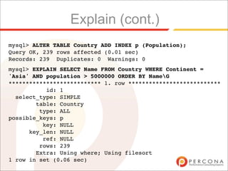 Explain (cont.)
mysql> ALTER TABLE Country ADD INDEX p (Population);
Query OK, 239 rows affected (0.01 sec)
Records: 239 Duplicates: 0 Warnings: 0
mysql> EXPLAIN SELECT Name FROM Country WHERE Continent =
'Asia' AND population > 5000000 ORDER BY NameG
*************************** 1. row ***************************
           id: 1
  select_type: SIMPLE
        table: Country
         type: ALL
possible_keys: p
          key: NULL
      key_len: NULL
          ref: NULL
         rows: 239
        Extra: Using where; Using filesort
1 row in set (0.06 sec)
 
