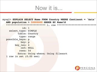 Now it is...
mysql> EXPLAIN SELECT Name FROM Country WHERE Continent = 'Asia'
  AND population > 50000000 ORDER BY NameG
  *************************** 1. row ***************************
             id: 1
    select_type: SIMPLE
          table: Country
           type: range
  possible_keys: p
            key: p
        key_len: 4
            ref: NULL
           rows: 54
          Extra: Using where; Using filesort
  1 row in set (0.00 sec)
 
