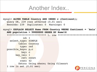 Another Index..
mysql> ALTER TABLE Country ADD INDEX c (Continent);
  Query OK, 239 rows affected (0.01 sec)
  Records: 239 Duplicates: 0 Warnings: 0

mysql> EXPLAIN SELECT Name FROM Country WHERE Continent = 'Asia'
  AND population > 50000000 ORDER BY NameG
  *************************** 1. row ***************************
             id: 1
    select_type: SIMPLE
          table: Country
           type: ref
  possible_keys: p,c
            key: c
        key_len: 1
            ref: const
           rows: 42
          Extra: Using where; Using filesort
  1 row in set (0.01 sec)
 
