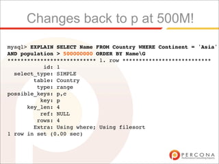 Changes back to p at 500M!
mysql> EXPLAIN SELECT Name FROM Country WHERE Continent = 'Asia'
AND population > 500000000 ORDER BY NameG
*************************** 1. row ***************************
           id: 1
  select_type: SIMPLE
        table: Country
         type: range
possible_keys: p,c
          key: p
      key_len: 4
          ref: NULL
         rows: 4
        Extra: Using where; Using filesort
1 row in set (0.00 sec)
 