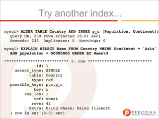 Try another index...
mysql> ALTER TABLE Country ADD INDEX p_c (Population, Continent);
  Query OK, 239 rows affected (0.01 sec)
  Records: 239 Duplicates: 0 Warnings: 0

mysql> EXPLAIN SELECT Name FROM Country WHERE Continent = 'Asia'
  AND population > 50000000 ORDER BY NameG

*************************** 1. row ***************************
             id: 1
    select_type: SIMPLE
          table: Country
           type: ref
  possible_keys: p,c,p_c
            key: c
        key_len: 1
            ref: const
           rows: 42
          Extra: Using where; Using filesort
  1 row in set (0.01 sec)
 