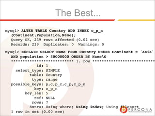 The Best...
mysql> ALTER TABLE Country ADD INDEX c_p_n
  (Continent,Population,Name);
  Query OK, 239 rows affected (0.02 sec)
  Records: 239 Duplicates: 0 Warnings: 0
mysql> EXPLAIN SELECT Name FROM Country WHERE Continent = 'Asia'
  AND population > 50000000 ORDER BY NameG
  *************************** 1. row ***************************
             id: 1
    select_type: SIMPLE
          table: Country
           type: range
  possible_keys: p,c,p_c,c_p,c_p_n
            key: c_p_n
        key_len: 5
            ref: NULL
           rows: 7
          Extra: Using where; Using index; Using filesort
  1 row in set (0.00 sec)
 