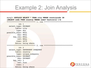 Example 2: Join Analysis
mysql> EXPLAIN SELECT * FROM city WHERE countrycode IN
(SELECT code FROM country WHERE name='Australia')G
*************************** 1. row ***************************
           id: 1
  select_type: PRIMARY
        table: city
         type: ALL
possible_keys: NULL
          key: NULL
      key_len: NULL
          ref: NULL
         rows: 4079
        Extra: Using where
*************************** 2. row ***************************
           id: 2
  select_type: DEPENDENT SUBQUERY
        table: country
         type: unique_subquery
possible_keys: PRIMARY
          key: PRIMARY
      key_len: 3
          ref: func
         rows: 1
        Extra: Using where
 