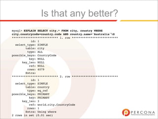 Is that any better?
mysql> EXPLAIN SELECT city.* FROM city, country WHERE
city.countrycode=country.code AND country.name='Australia'G
*************************** 1. row ***************************
           id: 1
  select_type: SIMPLE
        table: city
         type: ALL
possible_keys: CountryCode
          key: NULL
      key_len: NULL
          ref: NULL
         rows: 4079
        Extra:
*************************** 2. row ***************************
           id: 1
  select_type: SIMPLE
        table: country
         type: eq_ref
possible_keys: PRIMARY
          key: PRIMARY
      key_len: 3
          ref: world.city.CountryCode
         rows: 1
        Extra: Using where
2 rows in set (0.01 sec)
 