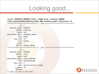 Looking good...
mysql> EXPLAIN SELECT city.* FROM city, country WHERE
city.countrycode=country.code AND country.name='Australia'G
*************************** 1. row ***************************
           id: 1
  select_type: SIMPLE
        table: country
         type: ref
possible_keys: PRIMARY,Name
          key: Name
      key_len: 52
          ref: const
         rows: 1
        Extra: Using where
*************************** 2. row ***************************
           id: 1
  select_type: SIMPLE
        table: city
         type: ref
possible_keys: CountryCode
          key: CountryCode
      key_len: 3
          ref: world.country.Code
         rows: 18
        Extra:
2 rows in set (0.00 sec)
 