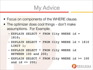 My Advice
• Focus on components of the WHERE clause.
• The optimizer does cool things - don’t make
  assumptions. For Example:
  – EXPLAIN SELECT * FROM    City WHERE id =
    1810;
  – EXPLAIN SELECT * FROM    City WHERE id = 1810
    LIMIT 1;
  – EXPLAIN SELECT * FROM    City WHERE id
    BETWEEN 100 and 200;
  – EXPLAIN SELECT * FROM    City WHERE id >= 100
    and id <= 200;
 