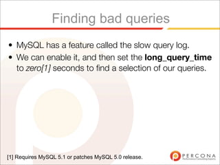 Finding bad queries
• MySQL has a feature called the slow query log.
• We can enable it, and then set the long_query_time
  to zero[1] seconds to ﬁnd a selection of our queries.




[1] Requires MySQL 5.1 or patches MySQL 5.0 release.
 