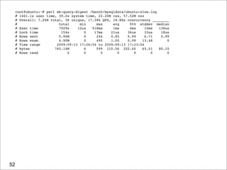 root@ubuntu:~# perl mk-query-digest /bench/mysqldata/ubuntu-slow.log
     # 1461.1s user time, 39.2s system time, 22.20M rss, 57.52M vsz
     # Overall: 7.26M total, 38 unique, 17.28k QPS, 18.88x concurrency ________
     #                    total     min     max     avg     95% stddev median
     # Exec time          7929s    12us   918ms     1ms     4ms     10ms  138us
     # Lock time           154s       0    17ms    21us    36us     33us   18us
     # Rows sent          5.90M       0     246    0.85    0.99     6.71   0.99
     # Rows exam          6.90M       0     495    1.00    0.99   13.48       0
     # Time range        2009-09-13 17:26:54 to 2009-09-13 17:33:54
     # bytes            765.14M       6     599 110.56 202.40     65.01   80.10
     # Rows read              0       0       0       0       0        0      0




52
 
