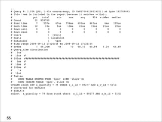 ..
     # Query 4: 2.05k QPS, 1.42x concurrency, ID 0x6E70441DF63ACD21 at byte 192769443
     # This item is included in the report because it matches --limit.
     #              pct   total      min     max    avg      95% stddev median
     # Count         11 859769
     # Exec time      7    597s     67us   794ms  693us   467us     6ms   159us
     # Lock time     12      19s     9us    10ms   21us    31us    25us    19us
     # Rows sent      0        0       0       0       0       0       0      0
     # Rows exam      0        0       0       0       0       0       0      0
     # Users                   1 [root]
     # Hosts                   1 localhost
     # Databases               1    tpcc
     # Time range 2009-09-13 17:26:55 to 2009-09-13 17:33:54
     # bytes          7 56.36M        64      70  68.73   65.89    0.30   65.89
     # Query_time distribution
     #   1us
     # 10us #
     # 100us ################################################################
     #   1ms #
     # 10ms #
     # 100ms #
     #    1s
     # 10s+
     # Tables
     #    SHOW TABLE STATUS FROM `tpcc` LIKE 'stock'G
     #    SHOW CREATE TABLE `tpcc`.`stock`G
     UPDATE stock SET s_quantity = 79 WHERE s_i_id = 89277 AND s_w_id = 51G
     # Converted for EXPLAIN
     # EXPLAIN
     select s_quantity = 79 from stock where s_i_id = 89277 AND s_w_id = 51G




55
 