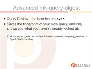 Advanced mk-query-digest
• Query Review - the best feature ever.
• Saves the ﬁngerprint of your slow query, and only
  shows you what you haven’t already looked at:

  $ mk-query-digest --review h=host1,D=test,t=query_review 
    /path/to/slow.log
 