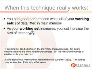 When this technique really works:
• You had good performance when all of your working
  set[1] of data ﬁtted in main memory.
• As your working set increases, you just increase the
  size of memory[2].



[1] Working set can be between 1% and 100% of database size. On poorly
indexed systems it is often a higher percentage - but the real value depends on
what hotspots your data has.

[2] The economical maximum for main memory is currently 128GB. This can be
done for less than $10K with a Dell server.
 