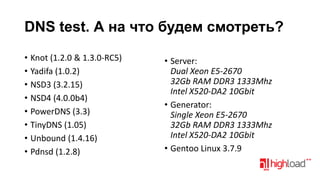 DNS test. А на что будем смотреть?
• Knot (1.2.0 & 1.3.0-RC5)
• Yadifa (1.0.2)
• NSD3 (3.2.15)
• NSD4 (4.0.0b4)
• PowerDNS (3.3)
• TinyDNS (1.05)
• Unbound (1.4.16)
• Pdnsd (1.2.8)

• Server:
Dual Xeon E5-2670
32Gb RAM DDR3 1333Mhz
Intel X520-DA2 10Gbit
• Generator:
Single Xeon E5-2670
32Gb RAM DDR3 1333Mhz
Intel X520-DA2 10Gbit
• Gentoo Linux 3.7.9

 