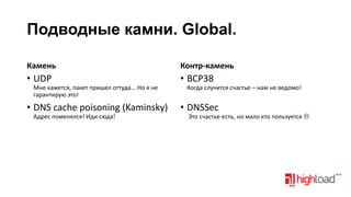 Подводные камни. Global.
Камень

Контр-камень

• UDP

• BCP38

Мне кажется, пакет пришел оттуда... Но я не
гарантирую это!

• DNS cache poisoning (Kaminsky)
Адрес поменялся! Иди сюда!

Когда случится счастье – нам не ведомо!

• DNSSec

Это счастье есть, но мало кто пользуется 

 