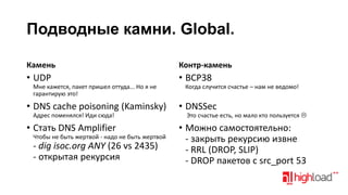 Подводные камни. Global.
Камень

Контр-камень

• UDP

• BCP38

Мне кажется, пакет пришел оттуда... Но я не
гарантирую это!

• DNS cache poisoning (Kaminsky)

Когда случится счастье – нам не ведомо!

• DNSSec

Адрес поменялся! Иди сюда!

Это счастье есть, но мало кто пользуется 

• Стать DNS Amplifier

• Можно самостоятельно:
- закрыть рекурсию извне
- RRL (DROP, SLIP)
- DROP пакетов с src_port 53

Чтобы не быть жертвой - надо не быть жертвой

- dig isoc.org ANY (26 vs 2435)
- открытая рекурсия

 