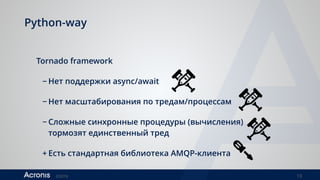©2016 13
Python-way
Tornado framework
− Нет поддержки async/await
− Нет масштабирования по тредам/процессам
− Сложные синхронные процедуры (вычисления)
тормозят единственный тред
+ Есть стандартная библиотека AMQP-клиента
 