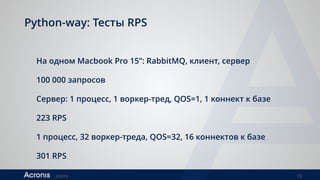 ©2016 16
Python-way: Тесты RPS
На одном Macbook Pro 15”: RabbitMQ, клиент, сервер
100 000 запросов
Сервер: 1 процесс, 1 воркер-тред, QOS=1, 1 коннект к базе
223 RPS
 