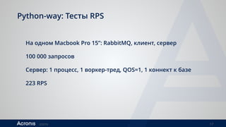 ©2016 17
Python-way: Тесты RPS
На одном Macbook Pro 15”: RabbitMQ, клиент, сервер
100 000 запросов
Сервер: 1 процесс, 1 воркер-тред, QOS=1, 1 коннект к базе
223 RPS
1 процесс, 32 воркер-треда, QOS=32, 16 коннектов к базе
301 RPS
 