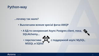 ©2016 22
Python-way
…почему так мало?
• Выключаем всякие special фичи AMQP
• А БД-то синхронная! Async Postgres client, пока,
SQLAlchemy…
• перспектива с поддержкой async MySQL,
MSSQL и SQlite
 