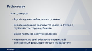 ©2016 25
Python-way
Итого, минусы:
− Asyncio ядро не любит долгих тупняков
− Вся асинхронщина реализуется кодом на Python ->
глубокий стек, трудно дебажить
− Война промисов-корутин-коллбеков
− Надо написать свой обвязочно-костыльный
асинхронный фреймворк чтобы оно заработало
 