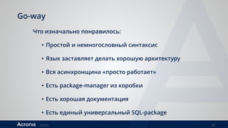 ©2016 29
Go-way
Что изначально понравилось:
• Простой и немногословный синтаксис
• Язык заставляет делать хорошую архитектуру
• Вся асинхронщина «просто работает»
• Есть package-manager из коробки
• Есть хорошая документация
• Есть единый универсальный SQL-package
 