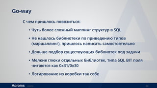 ©2016 30
Go-way
С чем пришлось повозиться:
• Чуть более сложный маппинг структур в SQL
• Не нашлось библиотеки по приведению типов
(маршаллинг), пришлось написать самостоятельно
• Дольше подбор существующих библиотек под задачи
• Мелкие глюки отдельных библиотек, типа SQL BIT поля
читаются как 0x31/0x30
• Логирование из коробки так себе
 