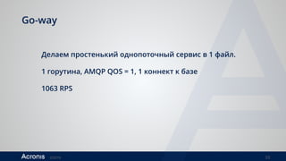 ©2016 33
Go-way
Делаем простенький однопоточный сервис в 1 файл.
1 горутина, AMQP QOS = 1, 1 коннект к базе
1063 RPS
 