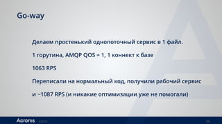 ©2016 34
Go-way
Делаем простенький однопоточный сервис в 1 файл.
1 горутина, AMQP QOS = 1, 1 коннект к базе
1063 RPS
Переписали на нормальный код, получили рабочий сервис
и ~1087 RPS (и никакие оптимизации уже не помогали)
 