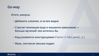 ©2016 36
Go-way
Итого, минусы:
− Дебажить сложнее, и не все видно
− Строгая типизация (еще и машинно-зависимая) —
больше мучений чем хотелось бы
− Код усеивается конструкциями if (error != nil) { panic(…); }
− Жаль, синтаксис весьма скуден
 