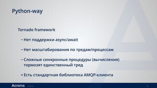 ©2016 9
Python-way
Tornado framework
− Нет поддержки async/await
− Нет масштабирования по тредам/процессам
− Сложные синхронные процедуры (вычисления)
тормозят единственный тред
+ Есть стандартная библиотека AMQP-клиента
 