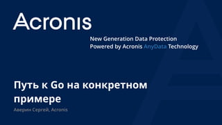 New Generation Data Protection
Powered by Acronis AnyData Technology
Путь к Go на конкретном
примере
Аверин Сергей, Acronis
 