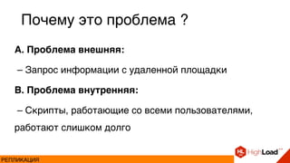 A. Проблема внешняя:
– Запрос информации с удаленной площадки
B. Проблема внутренняя:
– Скрипты, работающие со всеми пользователями,
работают слишком долго
Почему это проблема ?
РЕПЛИКАЦИЯ
 