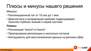 Плюсы и минусы нашего решения
Минусы:
• Репликационный лаг от 10 сек до 1 мин
• Диагностика и исправление проблем подразумевает
наличие глубоких знаний о нашей системе
Плюсы:
• Репликация “много”=>”много”
• Проигрывание репликации в несколько потоков
• Инструменты для восстановления данных на реплике (dbb)
РЕПЛИКАЦИЯ
 