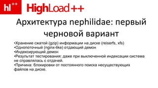 Архитектура nephilidae: первый черновой вариант Хранение сжатой (gzip) информации на диске (reiserfs, xfs) Однопоточный (nginx-like) отдающий демон Индексирующий демон Результат тестирования: даже при выключенной индексации система не справлялась с отдачей. Причина: блокировки от постоянного поиска несуществующих файлов на диске. 